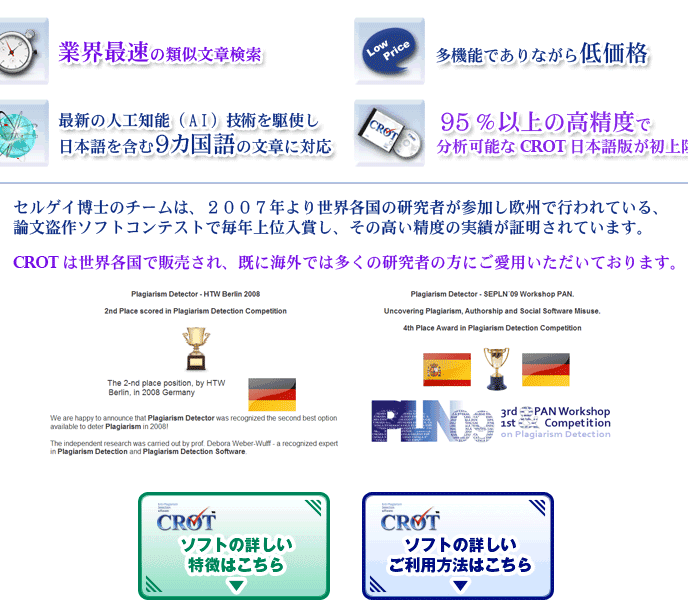 業界最速の類似文章、盗作検索,多機能で低価格,最新人工知能（AI）記述を駆使した日本語を含む9カ国語の文章対応,高精度で分析可能なCROT日本語版,セルゲイ博士チームは、2007年より世界各国の研究者が参加し欧州で行われる論文盗作ソフトコンテストで毎年上位入賞し、高い精度の実績が証明されており、CROTは世界各国で販売され、海外では多くの研究者の方が愛用しています。